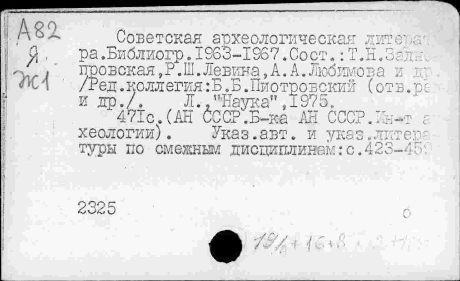 ﻿h
и -I
Советская археологическая литев.. ра.Библиогр.1963-1967.Сост. : Т.Н.Золи провская, Р. Ш. Левина, А. А. Любимо в а я ; /Ред.коллегия :Б .Б .Пиотровский ( отв. р'с и др./.	Л. .’’Наука", 1975.
471с.(АН СССР .Б-ка АН СССР.ІА-т а хеологии).	Указ.авт. и указ.литев'
туры по смежным дисциплинам:с.423—
2325 !